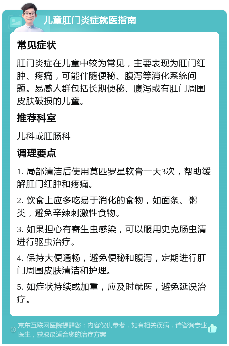 儿童肛门炎症就医指南 常见症状 肛门炎症在儿童中较为常见，主要表现为肛门红肿、疼痛，可能伴随便秘、腹泻等消化系统问题。易感人群包括长期便秘、腹泻或有肛门周围皮肤破损的儿童。 推荐科室 儿科或肛肠科 调理要点 1. 局部清洁后使用莫匹罗星软膏一天3次，帮助缓解肛门红肿和疼痛。 2. 饮食上应多吃易于消化的食物，如面条、粥类，避免辛辣刺激性食物。 3. 如果担心有寄生虫感染，可以服用史克肠虫清进行驱虫治疗。 4. 保持大便通畅，避免便秘和腹泻，定期进行肛门周围皮肤清洁和护理。 5. 如症状持续或加重，应及时就医，避免延误治疗。