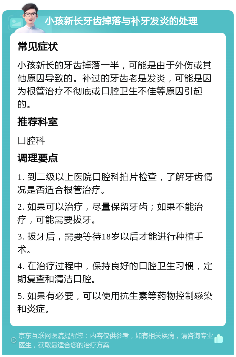 小孩新长牙齿掉落与补牙发炎的处理 常见症状 小孩新长的牙齿掉落一半，可能是由于外伤或其他原因导致的。补过的牙齿老是发炎，可能是因为根管治疗不彻底或口腔卫生不佳等原因引起的。 推荐科室 口腔科 调理要点 1. 到二级以上医院口腔科拍片检查，了解牙齿情况是否适合根管治疗。 2. 如果可以治疗，尽量保留牙齿；如果不能治疗，可能需要拔牙。 3. 拔牙后，需要等待18岁以后才能进行种植手术。 4. 在治疗过程中，保持良好的口腔卫生习惯，定期复查和清洁口腔。 5. 如果有必要，可以使用抗生素等药物控制感染和炎症。