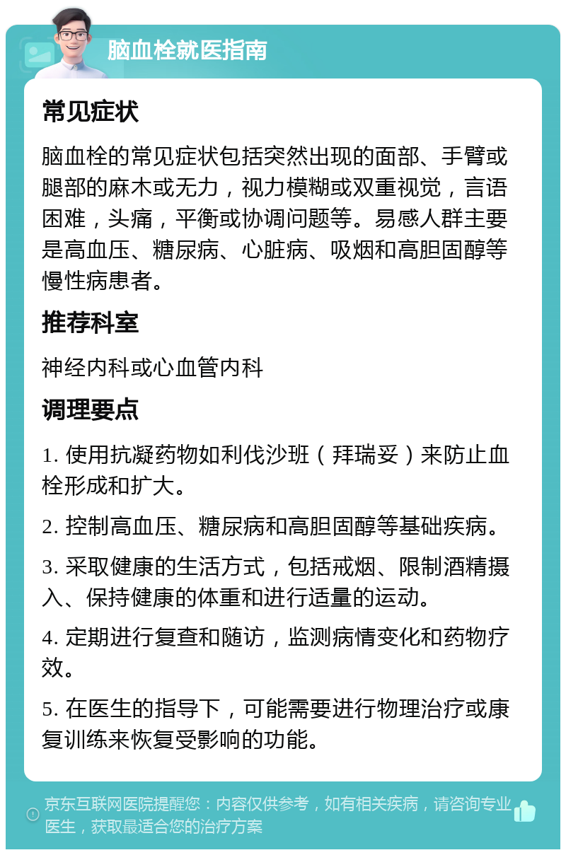 脑血栓就医指南 常见症状 脑血栓的常见症状包括突然出现的面部、手臂或腿部的麻木或无力，视力模糊或双重视觉，言语困难，头痛，平衡或协调问题等。易感人群主要是高血压、糖尿病、心脏病、吸烟和高胆固醇等慢性病患者。 推荐科室 神经内科或心血管内科 调理要点 1. 使用抗凝药物如利伐沙班（拜瑞妥）来防止血栓形成和扩大。 2. 控制高血压、糖尿病和高胆固醇等基础疾病。 3. 采取健康的生活方式，包括戒烟、限制酒精摄入、保持健康的体重和进行适量的运动。 4. 定期进行复查和随访，监测病情变化和药物疗效。 5. 在医生的指导下，可能需要进行物理治疗或康复训练来恢复受影响的功能。