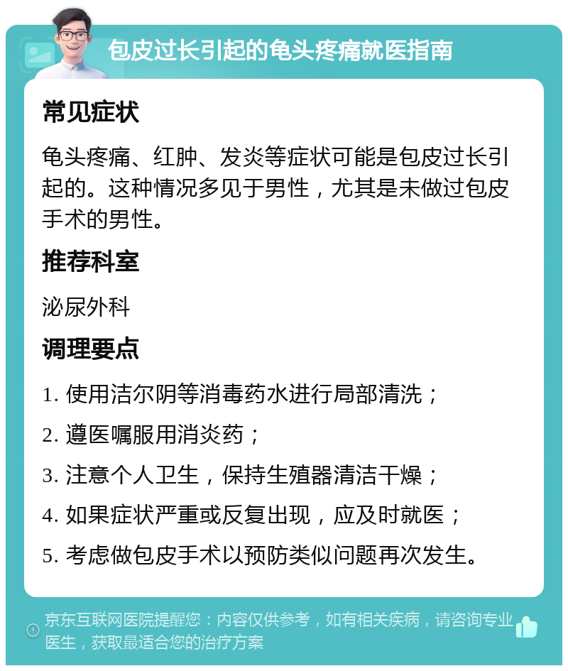 包皮过长引起的龟头疼痛就医指南 常见症状 龟头疼痛、红肿、发炎等症状可能是包皮过长引起的。这种情况多见于男性，尤其是未做过包皮手术的男性。 推荐科室 泌尿外科 调理要点 1. 使用洁尔阴等消毒药水进行局部清洗； 2. 遵医嘱服用消炎药； 3. 注意个人卫生，保持生殖器清洁干燥； 4. 如果症状严重或反复出现，应及时就医； 5. 考虑做包皮手术以预防类似问题再次发生。