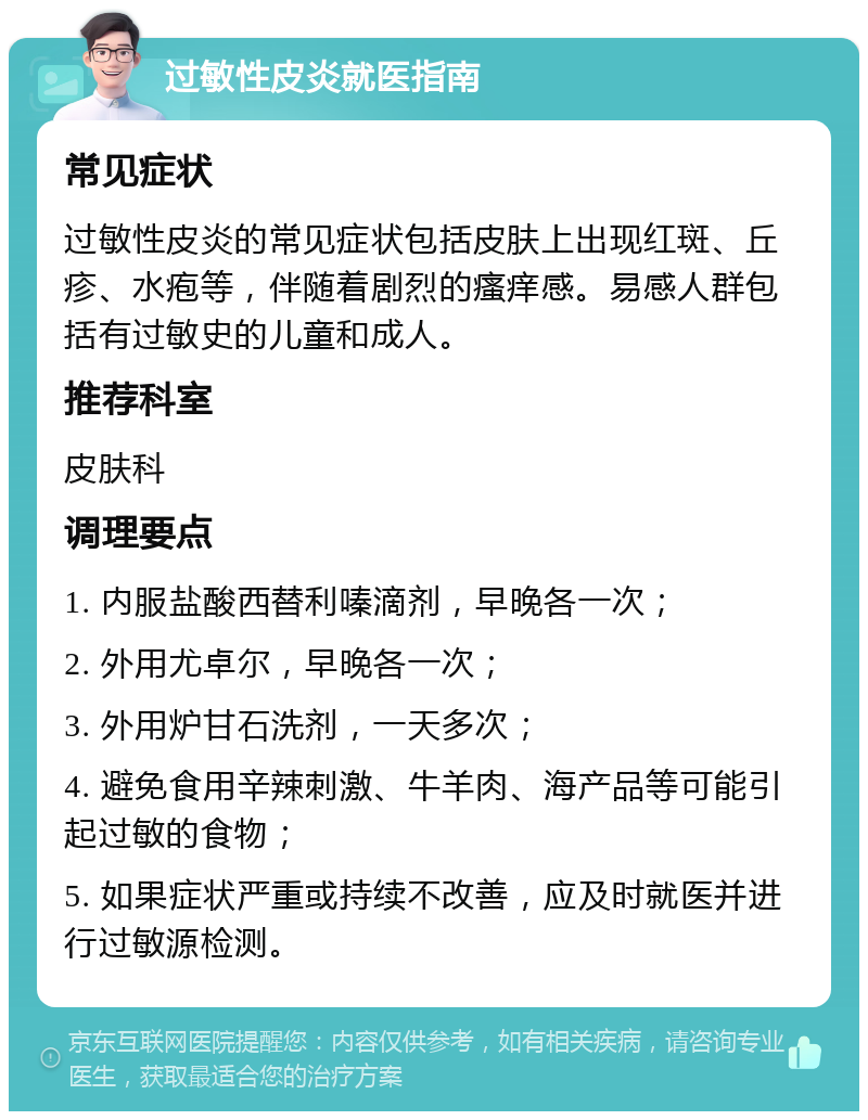 过敏性皮炎就医指南 常见症状 过敏性皮炎的常见症状包括皮肤上出现红斑、丘疹、水疱等，伴随着剧烈的瘙痒感。易感人群包括有过敏史的儿童和成人。 推荐科室 皮肤科 调理要点 1. 内服盐酸西替利嗪滴剂，早晚各一次； 2. 外用尤卓尔，早晚各一次； 3. 外用炉甘石洗剂，一天多次； 4. 避免食用辛辣刺激、牛羊肉、海产品等可能引起过敏的食物； 5. 如果症状严重或持续不改善，应及时就医并进行过敏源检测。