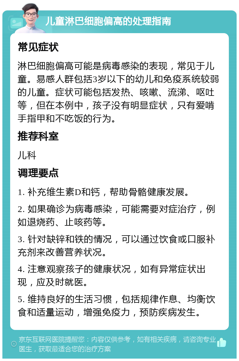 儿童淋巴细胞偏高的处理指南 常见症状 淋巴细胞偏高可能是病毒感染的表现，常见于儿童。易感人群包括3岁以下的幼儿和免疫系统较弱的儿童。症状可能包括发热、咳嗽、流涕、呕吐等，但在本例中，孩子没有明显症状，只有爱啃手指甲和不吃饭的行为。 推荐科室 儿科 调理要点 1. 补充维生素D和钙，帮助骨骼健康发展。 2. 如果确诊为病毒感染，可能需要对症治疗，例如退烧药、止咳药等。 3. 针对缺锌和铁的情况，可以通过饮食或口服补充剂来改善营养状况。 4. 注意观察孩子的健康状况，如有异常症状出现，应及时就医。 5. 维持良好的生活习惯，包括规律作息、均衡饮食和适量运动，增强免疫力，预防疾病发生。