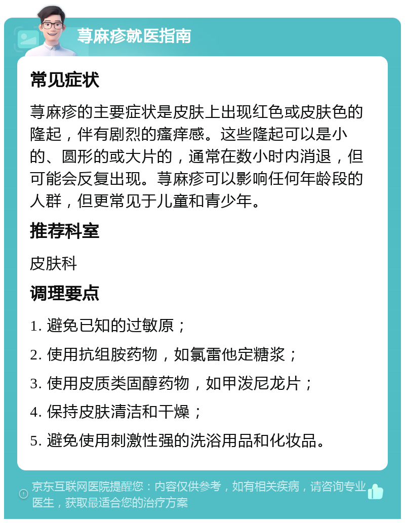 荨麻疹就医指南 常见症状 荨麻疹的主要症状是皮肤上出现红色或皮肤色的隆起，伴有剧烈的瘙痒感。这些隆起可以是小的、圆形的或大片的，通常在数小时内消退，但可能会反复出现。荨麻疹可以影响任何年龄段的人群，但更常见于儿童和青少年。 推荐科室 皮肤科 调理要点 1. 避免已知的过敏原； 2. 使用抗组胺药物，如氯雷他定糖浆； 3. 使用皮质类固醇药物，如甲泼尼龙片； 4. 保持皮肤清洁和干燥； 5. 避免使用刺激性强的洗浴用品和化妆品。