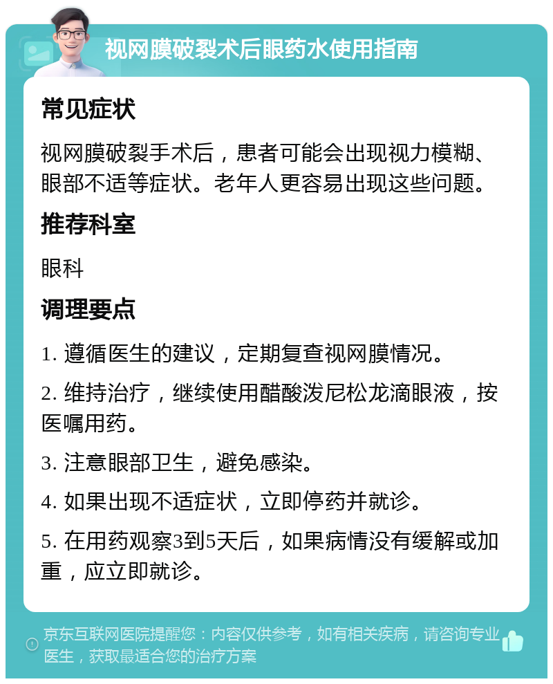 视网膜破裂术后眼药水使用指南 常见症状 视网膜破裂手术后，患者可能会出现视力模糊、眼部不适等症状。老年人更容易出现这些问题。 推荐科室 眼科 调理要点 1. 遵循医生的建议，定期复查视网膜情况。 2. 维持治疗，继续使用醋酸泼尼松龙滴眼液，按医嘱用药。 3. 注意眼部卫生，避免感染。 4. 如果出现不适症状，立即停药并就诊。 5. 在用药观察3到5天后，如果病情没有缓解或加重，应立即就诊。