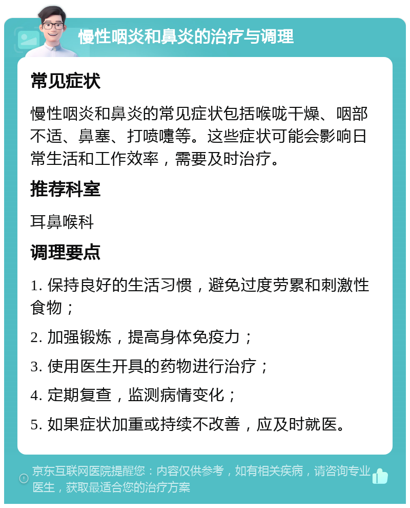 慢性咽炎和鼻炎的治疗与调理 常见症状 慢性咽炎和鼻炎的常见症状包括喉咙干燥、咽部不适、鼻塞、打喷嚏等。这些症状可能会影响日常生活和工作效率，需要及时治疗。 推荐科室 耳鼻喉科 调理要点 1. 保持良好的生活习惯，避免过度劳累和刺激性食物； 2. 加强锻炼，提高身体免疫力； 3. 使用医生开具的药物进行治疗； 4. 定期复查，监测病情变化； 5. 如果症状加重或持续不改善，应及时就医。