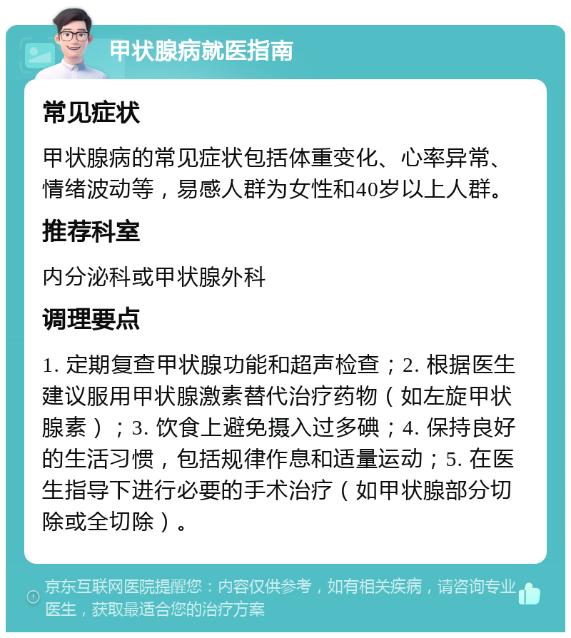 甲状腺病就医指南 常见症状 甲状腺病的常见症状包括体重变化、心率异常、情绪波动等，易感人群为女性和40岁以上人群。 推荐科室 内分泌科或甲状腺外科 调理要点 1. 定期复查甲状腺功能和超声检查；2. 根据医生建议服用甲状腺激素替代治疗药物（如左旋甲状腺素）；3. 饮食上避免摄入过多碘；4. 保持良好的生活习惯，包括规律作息和适量运动；5. 在医生指导下进行必要的手术治疗（如甲状腺部分切除或全切除）。