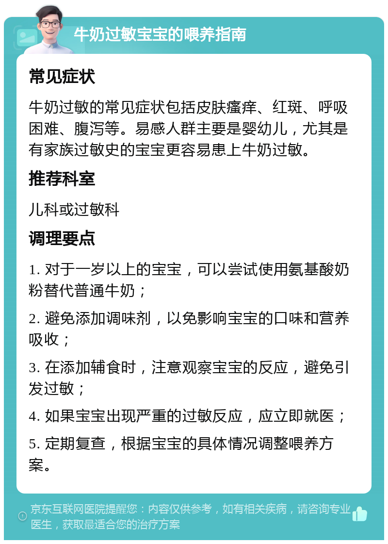 牛奶过敏宝宝的喂养指南 常见症状 牛奶过敏的常见症状包括皮肤瘙痒、红斑、呼吸困难、腹泻等。易感人群主要是婴幼儿，尤其是有家族过敏史的宝宝更容易患上牛奶过敏。 推荐科室 儿科或过敏科 调理要点 1. 对于一岁以上的宝宝，可以尝试使用氨基酸奶粉替代普通牛奶； 2. 避免添加调味剂，以免影响宝宝的口味和营养吸收； 3. 在添加辅食时，注意观察宝宝的反应，避免引发过敏； 4. 如果宝宝出现严重的过敏反应，应立即就医； 5. 定期复查，根据宝宝的具体情况调整喂养方案。