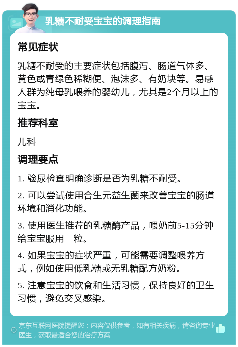 乳糖不耐受宝宝的调理指南 常见症状 乳糖不耐受的主要症状包括腹泻、肠道气体多、黄色或青绿色稀糊便、泡沫多、有奶块等。易感人群为纯母乳喂养的婴幼儿，尤其是2个月以上的宝宝。 推荐科室 儿科 调理要点 1. 验尿检查明确诊断是否为乳糖不耐受。 2. 可以尝试使用合生元益生菌来改善宝宝的肠道环境和消化功能。 3. 使用医生推荐的乳糖酶产品，喂奶前5-15分钟给宝宝服用一粒。 4. 如果宝宝的症状严重，可能需要调整喂养方式，例如使用低乳糖或无乳糖配方奶粉。 5. 注意宝宝的饮食和生活习惯，保持良好的卫生习惯，避免交叉感染。