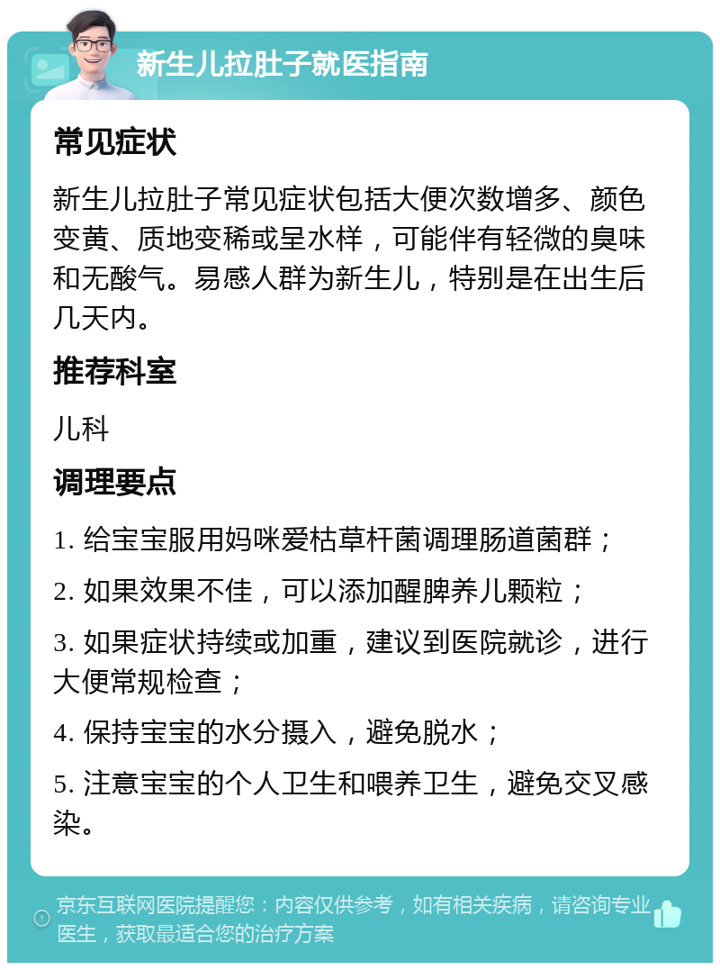 新生儿拉肚子就医指南 常见症状 新生儿拉肚子常见症状包括大便次数增多、颜色变黄、质地变稀或呈水样，可能伴有轻微的臭味和无酸气。易感人群为新生儿，特别是在出生后几天内。 推荐科室 儿科 调理要点 1. 给宝宝服用妈咪爱枯草杆菌调理肠道菌群； 2. 如果效果不佳，可以添加醒脾养儿颗粒； 3. 如果症状持续或加重，建议到医院就诊，进行大便常规检查； 4. 保持宝宝的水分摄入，避免脱水； 5. 注意宝宝的个人卫生和喂养卫生，避免交叉感染。