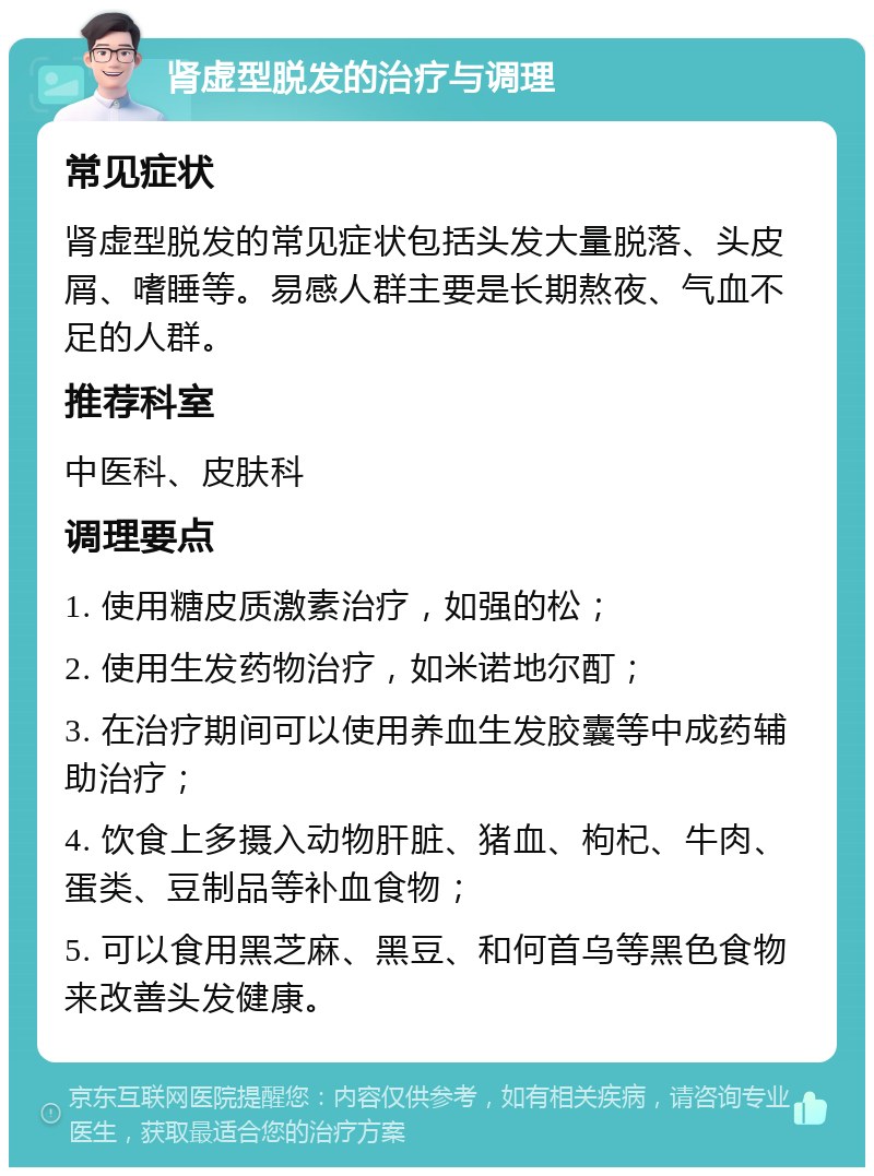 肾虚型脱发的治疗与调理 常见症状 肾虚型脱发的常见症状包括头发大量脱落、头皮屑、嗜睡等。易感人群主要是长期熬夜、气血不足的人群。 推荐科室 中医科、皮肤科 调理要点 1. 使用糖皮质激素治疗，如强的松； 2. 使用生发药物治疗，如米诺地尔酊； 3. 在治疗期间可以使用养血生发胶囊等中成药辅助治疗； 4. 饮食上多摄入动物肝脏、猪血、枸杞、牛肉、蛋类、豆制品等补血食物； 5. 可以食用黑芝麻、黑豆、和何首乌等黑色食物来改善头发健康。