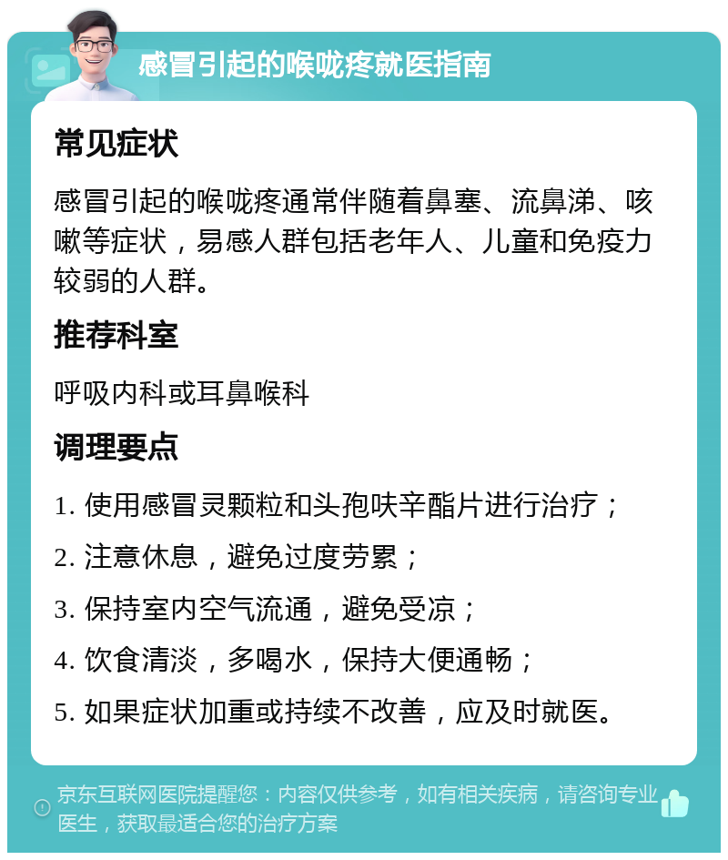 感冒引起的喉咙疼就医指南 常见症状 感冒引起的喉咙疼通常伴随着鼻塞、流鼻涕、咳嗽等症状，易感人群包括老年人、儿童和免疫力较弱的人群。 推荐科室 呼吸内科或耳鼻喉科 调理要点 1. 使用感冒灵颗粒和头孢呋辛酯片进行治疗； 2. 注意休息，避免过度劳累； 3. 保持室内空气流通，避免受凉； 4. 饮食清淡，多喝水，保持大便通畅； 5. 如果症状加重或持续不改善，应及时就医。