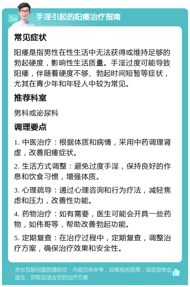 手淫引起的阳痿治疗指南 常见症状 阳痿是指男性在性生活中无法获得或维持足够的勃起硬度，影响性生活质量。手淫过度可能导致阳痿，伴随着硬度不够、勃起时间短暂等症状，尤其在青少年和年轻人中较为常见。 推荐科室 男科或泌尿科 调理要点 1. 中医治疗：根据体质和病情，采用中药调理肾虚，改善阳痿症状。 2. 生活方式调整：避免过度手淫，保持良好的作息和饮食习惯，增强体质。 3. 心理疏导：通过心理咨询和行为疗法，减轻焦虑和压力，改善性功能。 4. 药物治疗：如有需要，医生可能会开具一些药物，如伟哥等，帮助改善勃起功能。 5. 定期复查：在治疗过程中，定期复查，调整治疗方案，确保治疗效果和安全性。