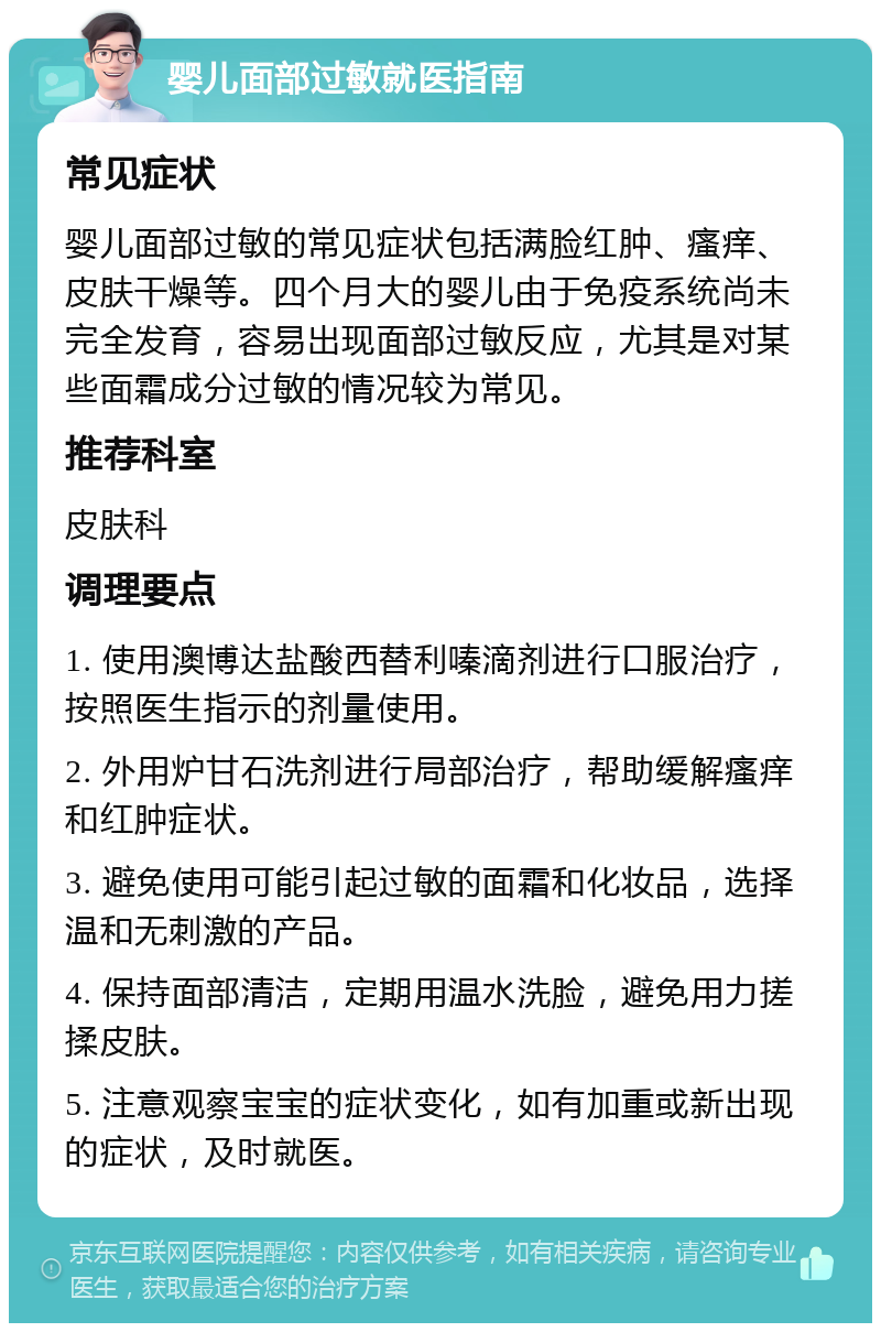 婴儿面部过敏就医指南 常见症状 婴儿面部过敏的常见症状包括满脸红肿、瘙痒、皮肤干燥等。四个月大的婴儿由于免疫系统尚未完全发育，容易出现面部过敏反应，尤其是对某些面霜成分过敏的情况较为常见。 推荐科室 皮肤科 调理要点 1. 使用澳博达盐酸西替利嗪滴剂进行口服治疗，按照医生指示的剂量使用。 2. 外用炉甘石洗剂进行局部治疗，帮助缓解瘙痒和红肿症状。 3. 避免使用可能引起过敏的面霜和化妆品，选择温和无刺激的产品。 4. 保持面部清洁，定期用温水洗脸，避免用力搓揉皮肤。 5. 注意观察宝宝的症状变化，如有加重或新出现的症状，及时就医。