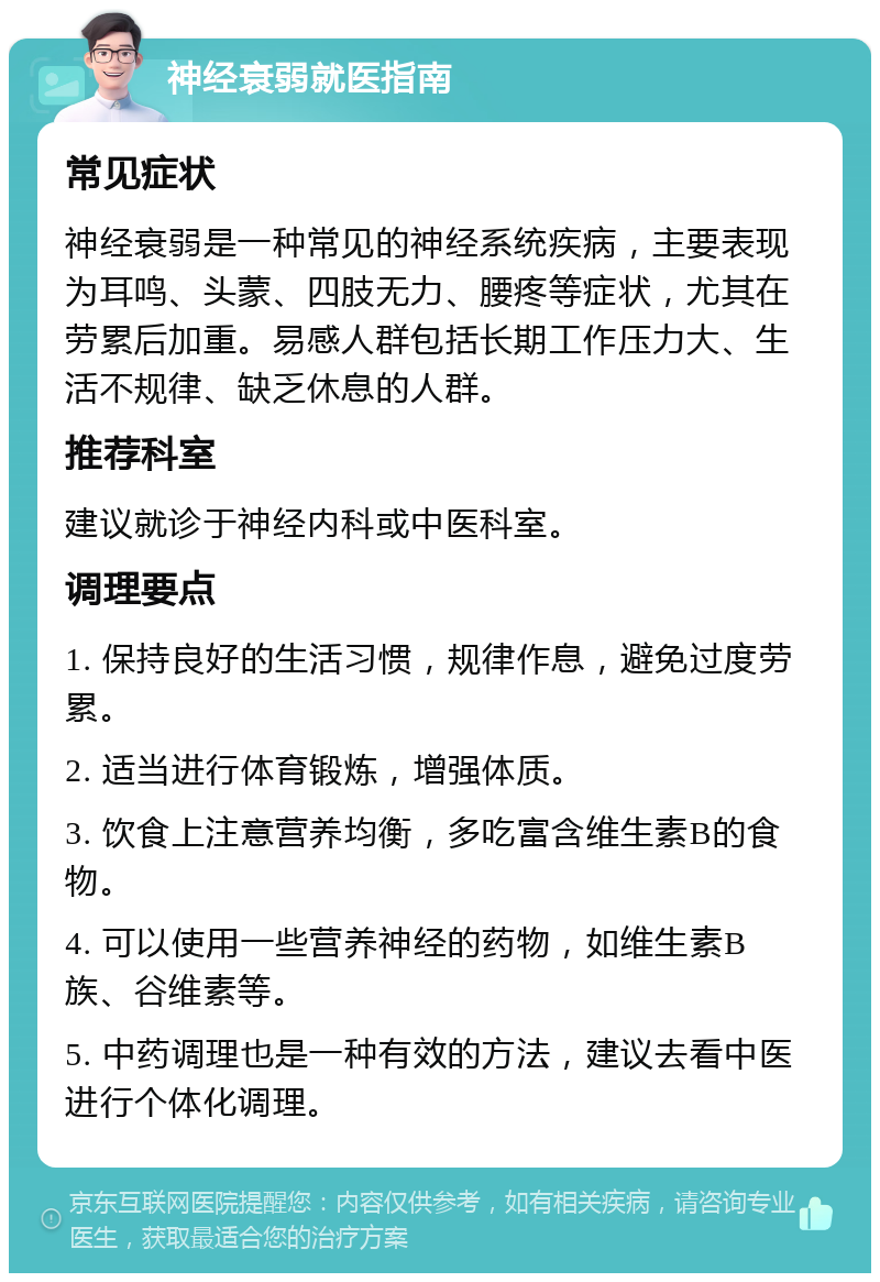 神经衰弱就医指南 常见症状 神经衰弱是一种常见的神经系统疾病，主要表现为耳鸣、头蒙、四肢无力、腰疼等症状，尤其在劳累后加重。易感人群包括长期工作压力大、生活不规律、缺乏休息的人群。 推荐科室 建议就诊于神经内科或中医科室。 调理要点 1. 保持良好的生活习惯，规律作息，避免过度劳累。 2. 适当进行体育锻炼，增强体质。 3. 饮食上注意营养均衡，多吃富含维生素B的食物。 4. 可以使用一些营养神经的药物，如维生素B族、谷维素等。 5. 中药调理也是一种有效的方法，建议去看中医进行个体化调理。