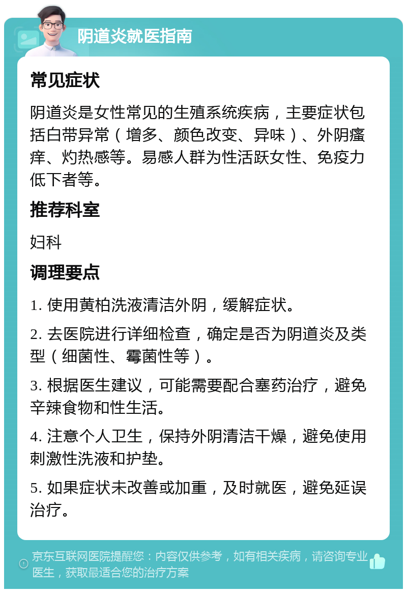 阴道炎就医指南 常见症状 阴道炎是女性常见的生殖系统疾病，主要症状包括白带异常（增多、颜色改变、异味）、外阴瘙痒、灼热感等。易感人群为性活跃女性、免疫力低下者等。 推荐科室 妇科 调理要点 1. 使用黄柏洗液清洁外阴，缓解症状。 2. 去医院进行详细检查，确定是否为阴道炎及类型（细菌性、霉菌性等）。 3. 根据医生建议，可能需要配合塞药治疗，避免辛辣食物和性生活。 4. 注意个人卫生，保持外阴清洁干燥，避免使用刺激性洗液和护垫。 5. 如果症状未改善或加重，及时就医，避免延误治疗。