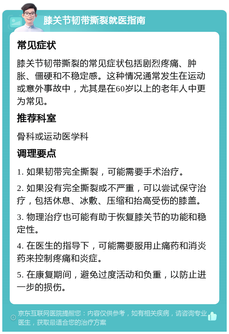 膝关节韧带撕裂就医指南 常见症状 膝关节韧带撕裂的常见症状包括剧烈疼痛、肿胀、僵硬和不稳定感。这种情况通常发生在运动或意外事故中，尤其是在60岁以上的老年人中更为常见。 推荐科室 骨科或运动医学科 调理要点 1. 如果韧带完全撕裂，可能需要手术治疗。 2. 如果没有完全撕裂或不严重，可以尝试保守治疗，包括休息、冰敷、压缩和抬高受伤的膝盖。 3. 物理治疗也可能有助于恢复膝关节的功能和稳定性。 4. 在医生的指导下，可能需要服用止痛药和消炎药来控制疼痛和炎症。 5. 在康复期间，避免过度活动和负重，以防止进一步的损伤。