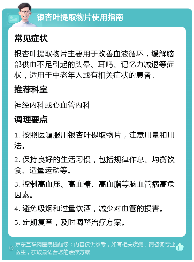 银杏叶提取物片使用指南 常见症状 银杏叶提取物片主要用于改善血液循环，缓解脑部供血不足引起的头晕、耳鸣、记忆力减退等症状，适用于中老年人或有相关症状的患者。 推荐科室 神经内科或心血管内科 调理要点 1. 按照医嘱服用银杏叶提取物片，注意用量和用法。 2. 保持良好的生活习惯，包括规律作息、均衡饮食、适量运动等。 3. 控制高血压、高血糖、高血脂等脑血管病高危因素。 4. 避免吸烟和过量饮酒，减少对血管的损害。 5. 定期复查，及时调整治疗方案。