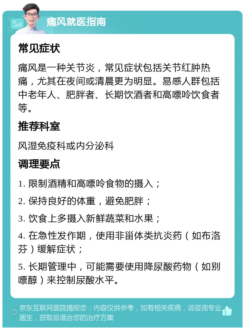 痛风就医指南 常见症状 痛风是一种关节炎，常见症状包括关节红肿热痛，尤其在夜间或清晨更为明显。易感人群包括中老年人、肥胖者、长期饮酒者和高嘌呤饮食者等。 推荐科室 风湿免疫科或内分泌科 调理要点 1. 限制酒精和高嘌呤食物的摄入； 2. 保持良好的体重，避免肥胖； 3. 饮食上多摄入新鲜蔬菜和水果； 4. 在急性发作期，使用非甾体类抗炎药（如布洛芬）缓解症状； 5. 长期管理中，可能需要使用降尿酸药物（如别嘌醇）来控制尿酸水平。