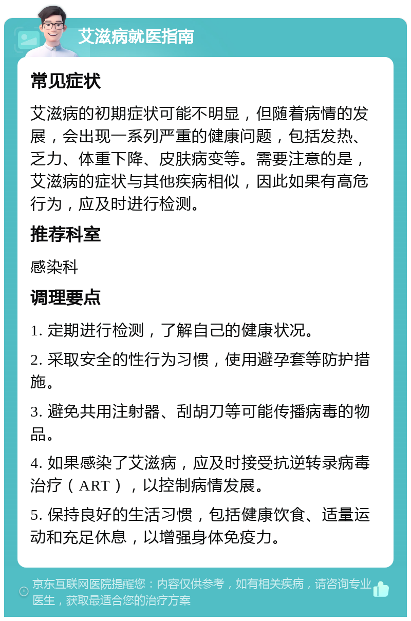 艾滋病就医指南 常见症状 艾滋病的初期症状可能不明显，但随着病情的发展，会出现一系列严重的健康问题，包括发热、乏力、体重下降、皮肤病变等。需要注意的是，艾滋病的症状与其他疾病相似，因此如果有高危行为，应及时进行检测。 推荐科室 感染科 调理要点 1. 定期进行检测，了解自己的健康状况。 2. 采取安全的性行为习惯，使用避孕套等防护措施。 3. 避免共用注射器、刮胡刀等可能传播病毒的物品。 4. 如果感染了艾滋病，应及时接受抗逆转录病毒治疗（ART），以控制病情发展。 5. 保持良好的生活习惯，包括健康饮食、适量运动和充足休息，以增强身体免疫力。