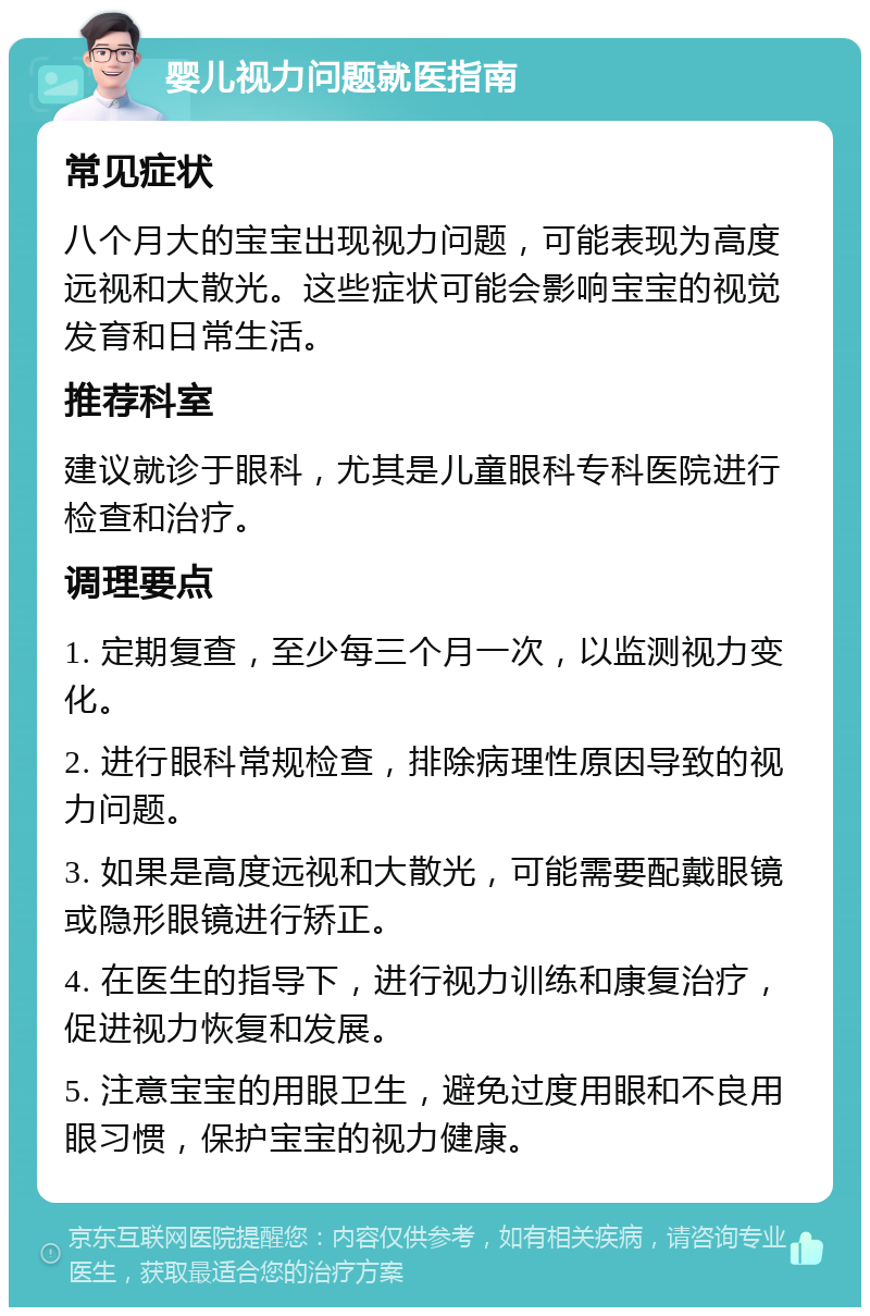 婴儿视力问题就医指南 常见症状 八个月大的宝宝出现视力问题，可能表现为高度远视和大散光。这些症状可能会影响宝宝的视觉发育和日常生活。 推荐科室 建议就诊于眼科，尤其是儿童眼科专科医院进行检查和治疗。 调理要点 1. 定期复查，至少每三个月一次，以监测视力变化。 2. 进行眼科常规检查，排除病理性原因导致的视力问题。 3. 如果是高度远视和大散光，可能需要配戴眼镜或隐形眼镜进行矫正。 4. 在医生的指导下，进行视力训练和康复治疗，促进视力恢复和发展。 5. 注意宝宝的用眼卫生，避免过度用眼和不良用眼习惯，保护宝宝的视力健康。