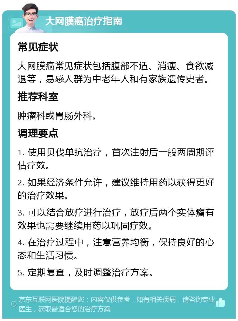 大网膜癌治疗指南 常见症状 大网膜癌常见症状包括腹部不适、消瘦、食欲减退等，易感人群为中老年人和有家族遗传史者。 推荐科室 肿瘤科或胃肠外科。 调理要点 1. 使用贝伐单抗治疗，首次注射后一般两周期评估疗效。 2. 如果经济条件允许，建议维持用药以获得更好的治疗效果。 3. 可以结合放疗进行治疗，放疗后两个实体瘤有效果也需要继续用药以巩固疗效。 4. 在治疗过程中，注意营养均衡，保持良好的心态和生活习惯。 5. 定期复查，及时调整治疗方案。