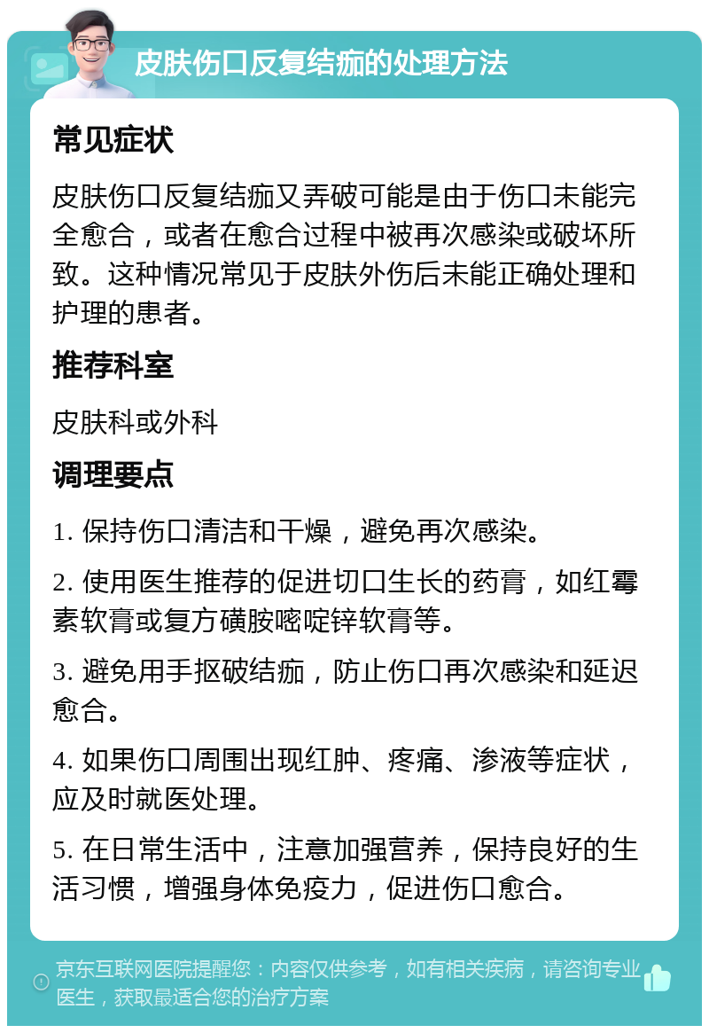 皮肤伤口反复结痂的处理方法 常见症状 皮肤伤口反复结痂又弄破可能是由于伤口未能完全愈合，或者在愈合过程中被再次感染或破坏所致。这种情况常见于皮肤外伤后未能正确处理和护理的患者。 推荐科室 皮肤科或外科 调理要点 1. 保持伤口清洁和干燥，避免再次感染。 2. 使用医生推荐的促进切口生长的药膏，如红霉素软膏或复方磺胺嘧啶锌软膏等。 3. 避免用手抠破结痂，防止伤口再次感染和延迟愈合。 4. 如果伤口周围出现红肿、疼痛、渗液等症状，应及时就医处理。 5. 在日常生活中，注意加强营养，保持良好的生活习惯，增强身体免疫力，促进伤口愈合。