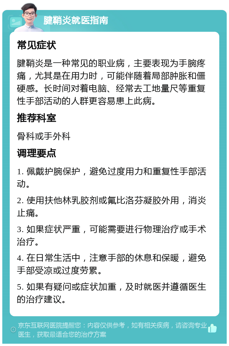 腱鞘炎就医指南 常见症状 腱鞘炎是一种常见的职业病，主要表现为手腕疼痛，尤其是在用力时，可能伴随着局部肿胀和僵硬感。长时间对着电脑、经常去工地量尺等重复性手部活动的人群更容易患上此病。 推荐科室 骨科或手外科 调理要点 1. 佩戴护腕保护，避免过度用力和重复性手部活动。 2. 使用扶他林乳胶剂或氟比洛芬凝胶外用，消炎止痛。 3. 如果症状严重，可能需要进行物理治疗或手术治疗。 4. 在日常生活中，注意手部的休息和保暖，避免手部受凉或过度劳累。 5. 如果有疑问或症状加重，及时就医并遵循医生的治疗建议。