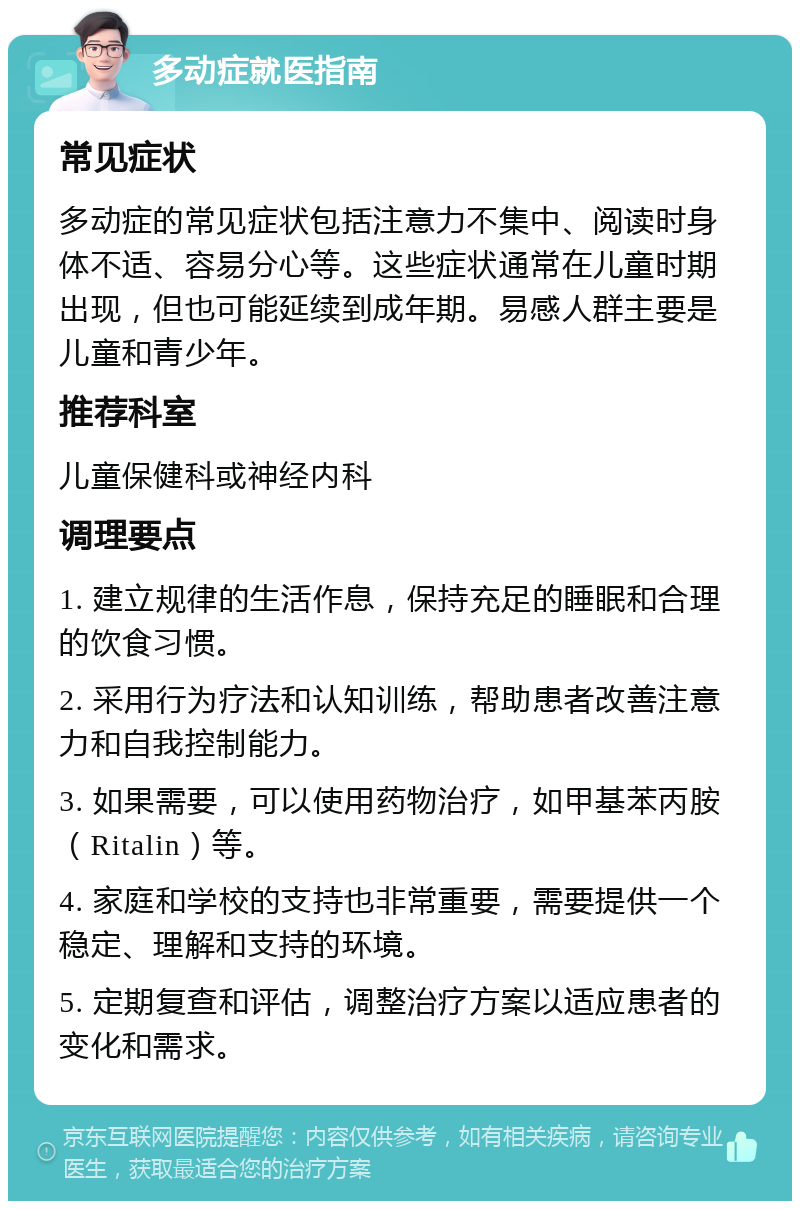 多动症就医指南 常见症状 多动症的常见症状包括注意力不集中、阅读时身体不适、容易分心等。这些症状通常在儿童时期出现，但也可能延续到成年期。易感人群主要是儿童和青少年。 推荐科室 儿童保健科或神经内科 调理要点 1. 建立规律的生活作息，保持充足的睡眠和合理的饮食习惯。 2. 采用行为疗法和认知训练，帮助患者改善注意力和自我控制能力。 3. 如果需要，可以使用药物治疗，如甲基苯丙胺（Ritalin）等。 4. 家庭和学校的支持也非常重要，需要提供一个稳定、理解和支持的环境。 5. 定期复查和评估，调整治疗方案以适应患者的变化和需求。