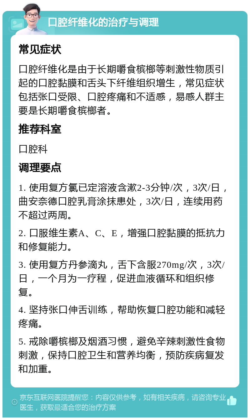 口腔纤维化的治疗与调理 常见症状 口腔纤维化是由于长期嚼食槟榔等刺激性物质引起的口腔黏膜和舌头下纤维组织增生，常见症状包括张口受限、口腔疼痛和不适感，易感人群主要是长期嚼食槟榔者。 推荐科室 口腔科 调理要点 1. 使用复方氯已定溶液含漱2-3分钟/次，3次/日，曲安奈德口腔乳膏涂抹患处，3次/日，连续用药不超过两周。 2. 口服维生素A、C、E，增强口腔黏膜的抵抗力和修复能力。 3. 使用复方丹参滴丸，舌下含服270mg/次，3次/日，一个月为一疗程，促进血液循环和组织修复。 4. 坚持张口伸舌训练，帮助恢复口腔功能和减轻疼痛。 5. 戒除嚼槟榔及烟酒习惯，避免辛辣刺激性食物刺激，保持口腔卫生和营养均衡，预防疾病复发和加重。