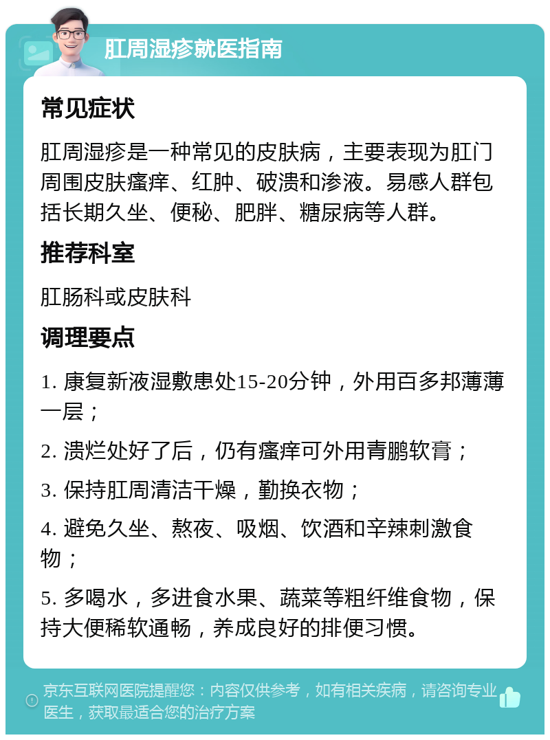 肛周湿疹就医指南 常见症状 肛周湿疹是一种常见的皮肤病，主要表现为肛门周围皮肤瘙痒、红肿、破溃和渗液。易感人群包括长期久坐、便秘、肥胖、糖尿病等人群。 推荐科室 肛肠科或皮肤科 调理要点 1. 康复新液湿敷患处15-20分钟，外用百多邦薄薄一层； 2. 溃烂处好了后，仍有瘙痒可外用青鹏软膏； 3. 保持肛周清洁干燥，勤换衣物； 4. 避免久坐、熬夜、吸烟、饮酒和辛辣刺激食物； 5. 多喝水，多进食水果、蔬菜等粗纤维食物，保持大便稀软通畅，养成良好的排便习惯。