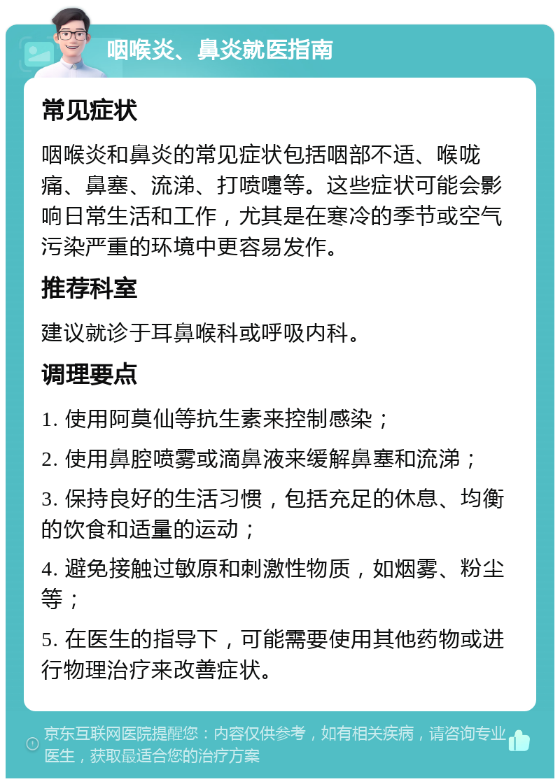 咽喉炎、鼻炎就医指南 常见症状 咽喉炎和鼻炎的常见症状包括咽部不适、喉咙痛、鼻塞、流涕、打喷嚏等。这些症状可能会影响日常生活和工作，尤其是在寒冷的季节或空气污染严重的环境中更容易发作。 推荐科室 建议就诊于耳鼻喉科或呼吸内科。 调理要点 1. 使用阿莫仙等抗生素来控制感染； 2. 使用鼻腔喷雾或滴鼻液来缓解鼻塞和流涕； 3. 保持良好的生活习惯，包括充足的休息、均衡的饮食和适量的运动； 4. 避免接触过敏原和刺激性物质，如烟雾、粉尘等； 5. 在医生的指导下，可能需要使用其他药物或进行物理治疗来改善症状。