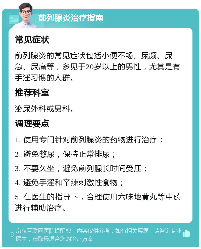 前列腺炎治疗指南 常见症状 前列腺炎的常见症状包括小便不畅、尿频、尿急、尿痛等，多见于20岁以上的男性，尤其是有手淫习惯的人群。 推荐科室 泌尿外科或男科。 调理要点 1. 使用专门针对前列腺炎的药物进行治疗； 2. 避免憋尿，保持正常排尿； 3. 不要久坐，避免前列腺长时间受压； 4. 避免手淫和辛辣刺激性食物； 5. 在医生的指导下，合理使用六味地黄丸等中药进行辅助治疗。