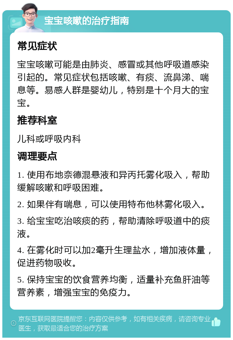 宝宝咳嗽的治疗指南 常见症状 宝宝咳嗽可能是由肺炎、感冒或其他呼吸道感染引起的。常见症状包括咳嗽、有痰、流鼻涕、喘息等。易感人群是婴幼儿，特别是十个月大的宝宝。 推荐科室 儿科或呼吸内科 调理要点 1. 使用布地奈德混悬液和异丙托雾化吸入，帮助缓解咳嗽和呼吸困难。 2. 如果伴有喘息，可以使用特布他林雾化吸入。 3. 给宝宝吃治咳痰的药，帮助清除呼吸道中的痰液。 4. 在雾化时可以加2毫升生理盐水，增加液体量，促进药物吸收。 5. 保持宝宝的饮食营养均衡，适量补充鱼肝油等营养素，增强宝宝的免疫力。