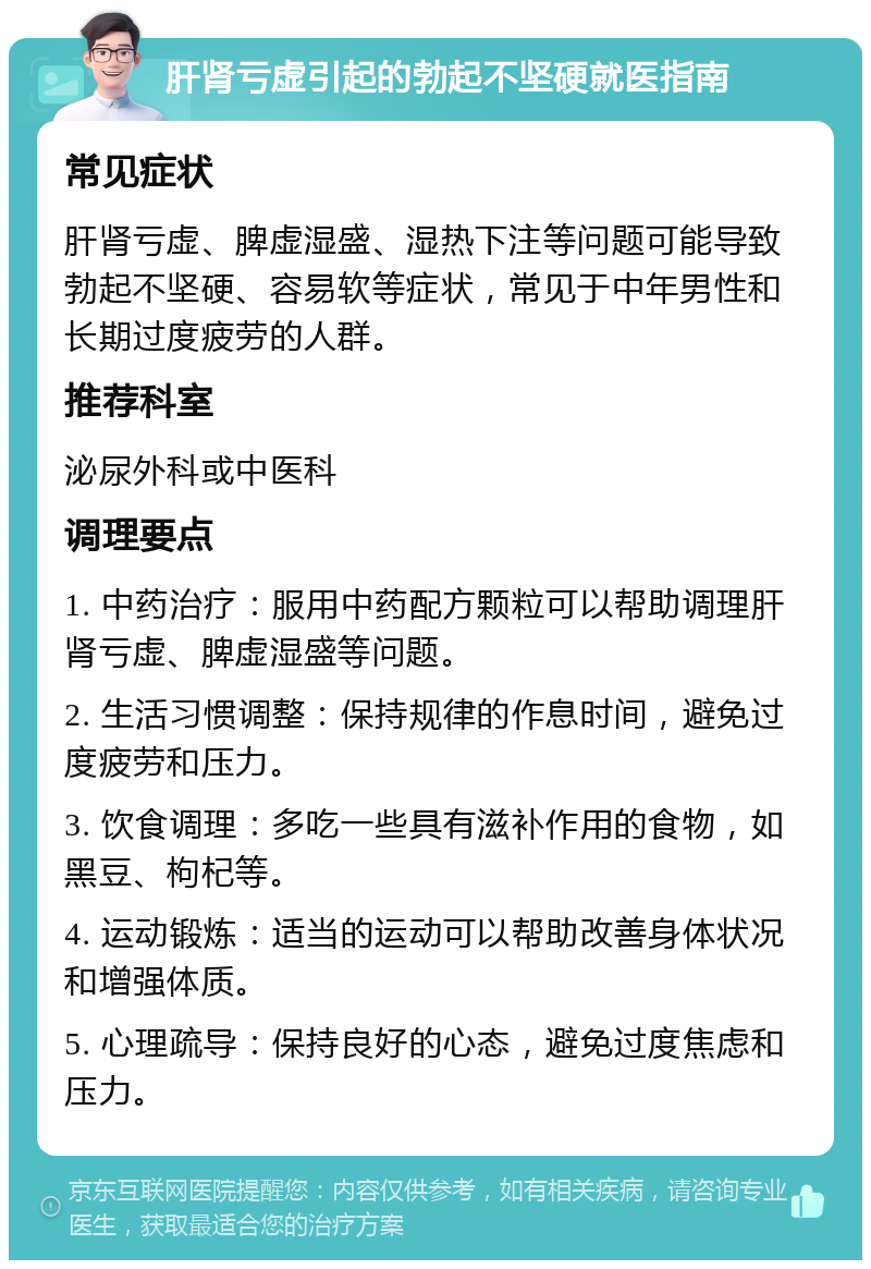 肝肾亏虚引起的勃起不坚硬就医指南 常见症状 肝肾亏虚、脾虚湿盛、湿热下注等问题可能导致勃起不坚硬、容易软等症状，常见于中年男性和长期过度疲劳的人群。 推荐科室 泌尿外科或中医科 调理要点 1. 中药治疗：服用中药配方颗粒可以帮助调理肝肾亏虚、脾虚湿盛等问题。 2. 生活习惯调整：保持规律的作息时间，避免过度疲劳和压力。 3. 饮食调理：多吃一些具有滋补作用的食物，如黑豆、枸杞等。 4. 运动锻炼：适当的运动可以帮助改善身体状况和增强体质。 5. 心理疏导：保持良好的心态，避免过度焦虑和压力。