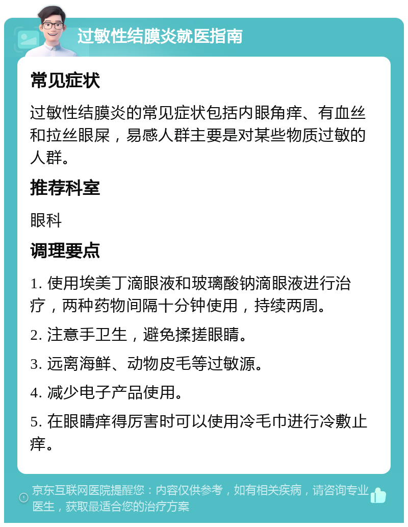 过敏性结膜炎就医指南 常见症状 过敏性结膜炎的常见症状包括内眼角痒、有血丝和拉丝眼屎，易感人群主要是对某些物质过敏的人群。 推荐科室 眼科 调理要点 1. 使用埃美丁滴眼液和玻璃酸钠滴眼液进行治疗，两种药物间隔十分钟使用，持续两周。 2. 注意手卫生，避免揉搓眼睛。 3. 远离海鲜、动物皮毛等过敏源。 4. 减少电子产品使用。 5. 在眼睛痒得厉害时可以使用冷毛巾进行冷敷止痒。