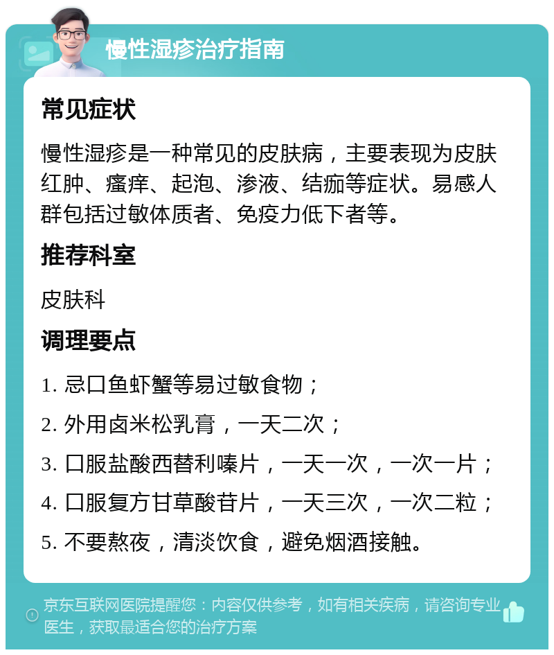 慢性湿疹治疗指南 常见症状 慢性湿疹是一种常见的皮肤病，主要表现为皮肤红肿、瘙痒、起泡、渗液、结痂等症状。易感人群包括过敏体质者、免疫力低下者等。 推荐科室 皮肤科 调理要点 1. 忌口鱼虾蟹等易过敏食物； 2. 外用卤米松乳膏，一天二次； 3. 口服盐酸西替利嗪片，一天一次，一次一片； 4. 口服复方甘草酸苷片，一天三次，一次二粒； 5. 不要熬夜，清淡饮食，避免烟酒接触。