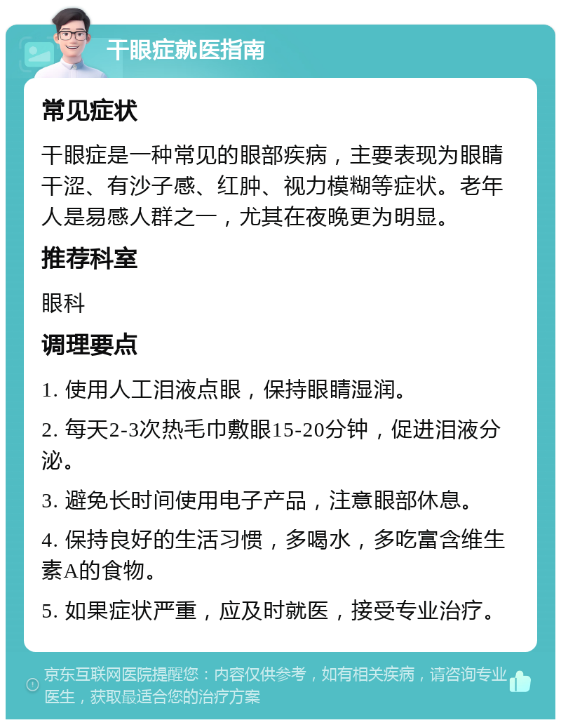 干眼症就医指南 常见症状 干眼症是一种常见的眼部疾病，主要表现为眼睛干涩、有沙子感、红肿、视力模糊等症状。老年人是易感人群之一，尤其在夜晚更为明显。 推荐科室 眼科 调理要点 1. 使用人工泪液点眼，保持眼睛湿润。 2. 每天2-3次热毛巾敷眼15-20分钟，促进泪液分泌。 3. 避免长时间使用电子产品，注意眼部休息。 4. 保持良好的生活习惯，多喝水，多吃富含维生素A的食物。 5. 如果症状严重，应及时就医，接受专业治疗。