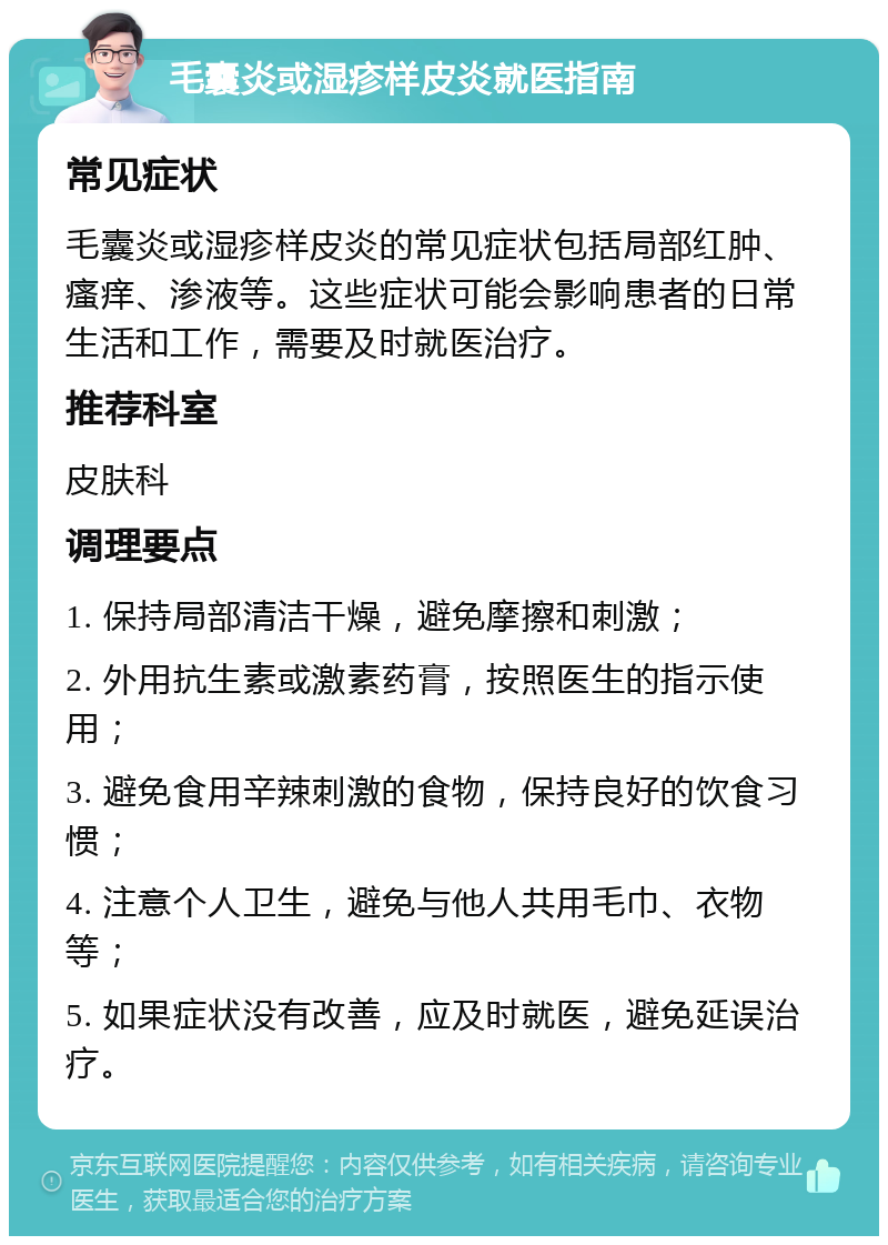 毛囊炎或湿疹样皮炎就医指南 常见症状 毛囊炎或湿疹样皮炎的常见症状包括局部红肿、瘙痒、渗液等。这些症状可能会影响患者的日常生活和工作，需要及时就医治疗。 推荐科室 皮肤科 调理要点 1. 保持局部清洁干燥，避免摩擦和刺激； 2. 外用抗生素或激素药膏，按照医生的指示使用； 3. 避免食用辛辣刺激的食物，保持良好的饮食习惯； 4. 注意个人卫生，避免与他人共用毛巾、衣物等； 5. 如果症状没有改善，应及时就医，避免延误治疗。