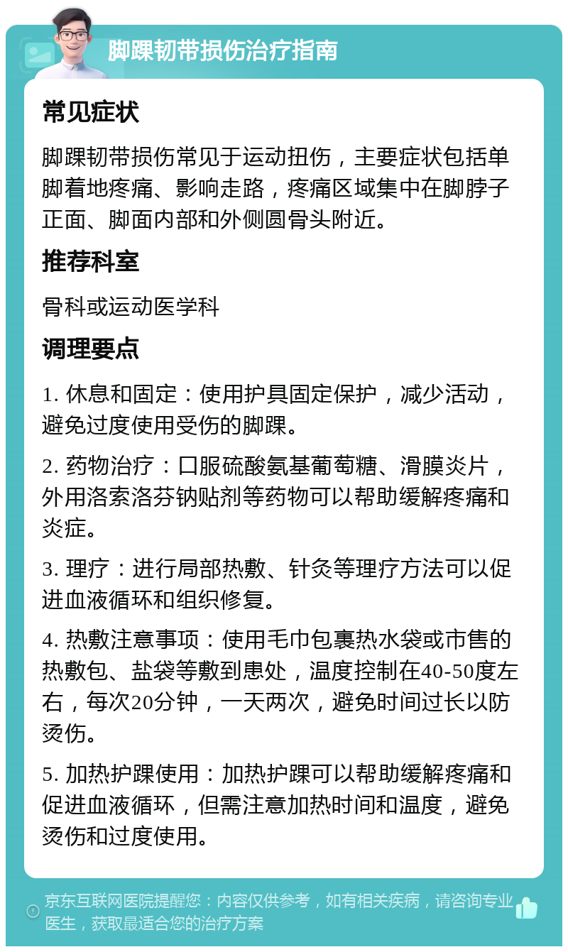 脚踝韧带损伤治疗指南 常见症状 脚踝韧带损伤常见于运动扭伤，主要症状包括单脚着地疼痛、影响走路，疼痛区域集中在脚脖子正面、脚面内部和外侧圆骨头附近。 推荐科室 骨科或运动医学科 调理要点 1. 休息和固定：使用护具固定保护，减少活动，避免过度使用受伤的脚踝。 2. 药物治疗：口服硫酸氨基葡萄糖、滑膜炎片，外用洛索洛芬钠贴剂等药物可以帮助缓解疼痛和炎症。 3. 理疗：进行局部热敷、针灸等理疗方法可以促进血液循环和组织修复。 4. 热敷注意事项：使用毛巾包裹热水袋或市售的热敷包、盐袋等敷到患处，温度控制在40-50度左右，每次20分钟，一天两次，避免时间过长以防烫伤。 5. 加热护踝使用：加热护踝可以帮助缓解疼痛和促进血液循环，但需注意加热时间和温度，避免烫伤和过度使用。