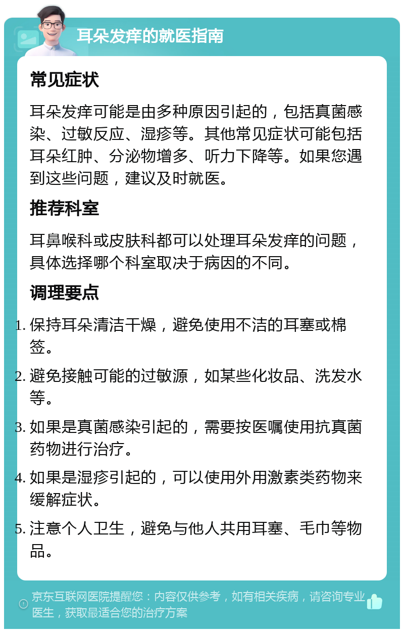 耳朵发痒的就医指南 常见症状 耳朵发痒可能是由多种原因引起的，包括真菌感染、过敏反应、湿疹等。其他常见症状可能包括耳朵红肿、分泌物增多、听力下降等。如果您遇到这些问题，建议及时就医。 推荐科室 耳鼻喉科或皮肤科都可以处理耳朵发痒的问题，具体选择哪个科室取决于病因的不同。 调理要点 保持耳朵清洁干燥，避免使用不洁的耳塞或棉签。 避免接触可能的过敏源，如某些化妆品、洗发水等。 如果是真菌感染引起的，需要按医嘱使用抗真菌药物进行治疗。 如果是湿疹引起的，可以使用外用激素类药物来缓解症状。 注意个人卫生，避免与他人共用耳塞、毛巾等物品。