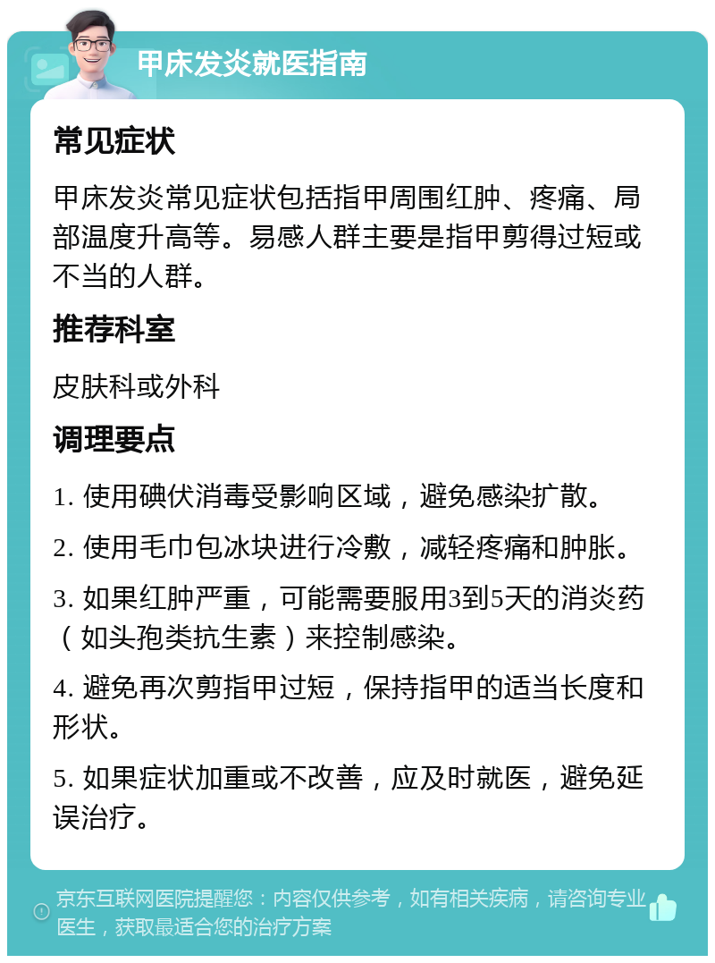 甲床发炎就医指南 常见症状 甲床发炎常见症状包括指甲周围红肿、疼痛、局部温度升高等。易感人群主要是指甲剪得过短或不当的人群。 推荐科室 皮肤科或外科 调理要点 1. 使用碘伏消毒受影响区域，避免感染扩散。 2. 使用毛巾包冰块进行冷敷，减轻疼痛和肿胀。 3. 如果红肿严重，可能需要服用3到5天的消炎药（如头孢类抗生素）来控制感染。 4. 避免再次剪指甲过短，保持指甲的适当长度和形状。 5. 如果症状加重或不改善，应及时就医，避免延误治疗。