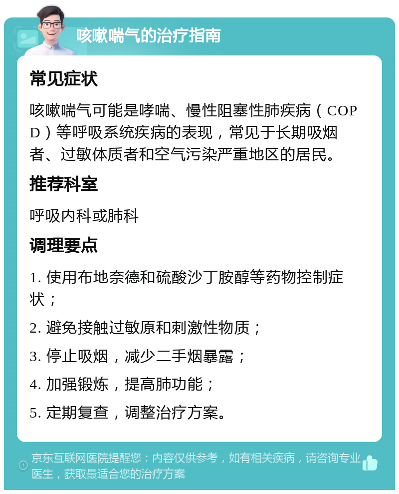 咳嗽喘气的治疗指南 常见症状 咳嗽喘气可能是哮喘、慢性阻塞性肺疾病（COPD）等呼吸系统疾病的表现，常见于长期吸烟者、过敏体质者和空气污染严重地区的居民。 推荐科室 呼吸内科或肺科 调理要点 1. 使用布地奈德和硫酸沙丁胺醇等药物控制症状； 2. 避免接触过敏原和刺激性物质； 3. 停止吸烟，减少二手烟暴露； 4. 加强锻炼，提高肺功能； 5. 定期复查，调整治疗方案。