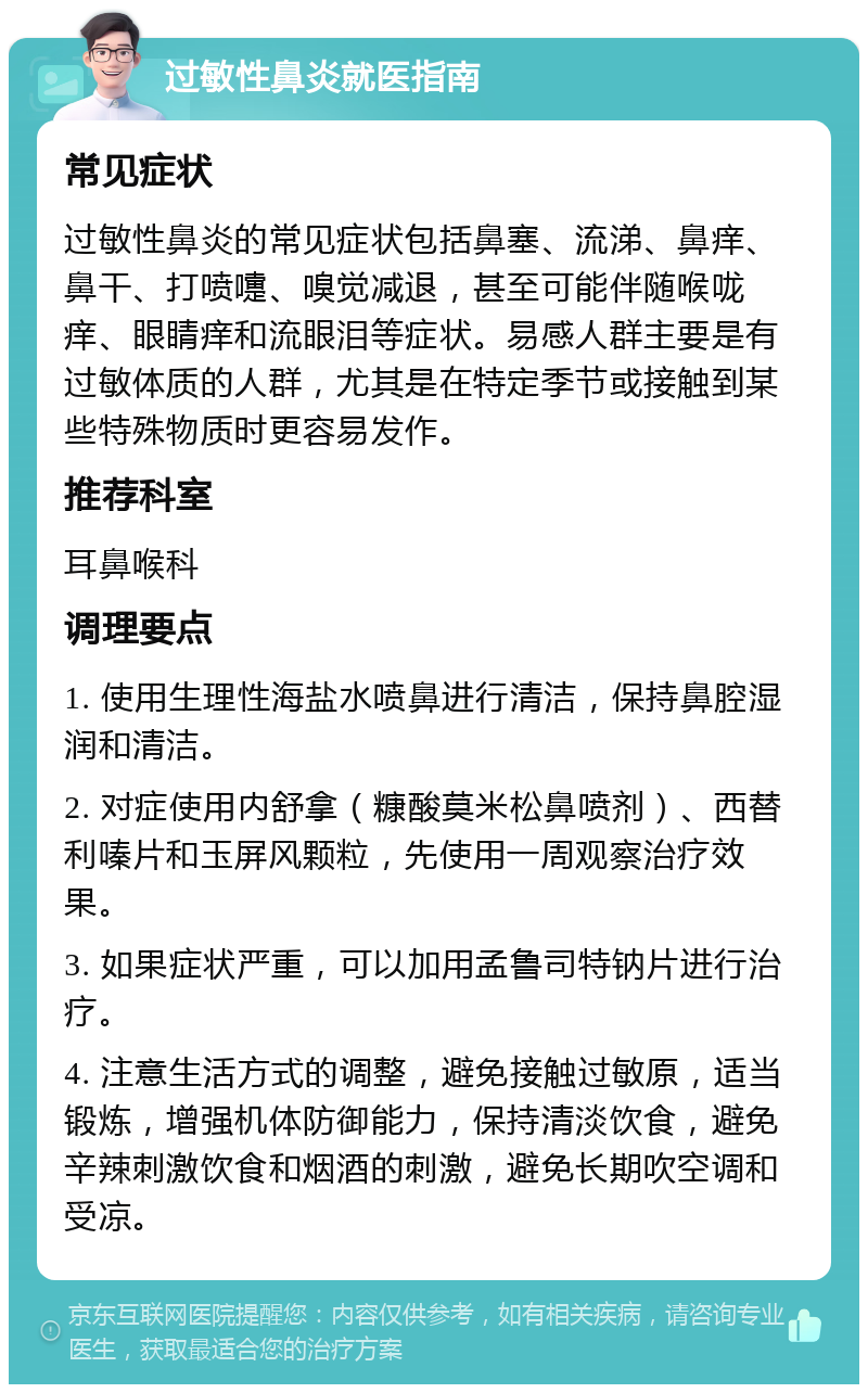 过敏性鼻炎就医指南 常见症状 过敏性鼻炎的常见症状包括鼻塞、流涕、鼻痒、鼻干、打喷嚏、嗅觉减退，甚至可能伴随喉咙痒、眼睛痒和流眼泪等症状。易感人群主要是有过敏体质的人群，尤其是在特定季节或接触到某些特殊物质时更容易发作。 推荐科室 耳鼻喉科 调理要点 1. 使用生理性海盐水喷鼻进行清洁，保持鼻腔湿润和清洁。 2. 对症使用内舒拿（糠酸莫米松鼻喷剂）、西替利嗪片和玉屏风颗粒，先使用一周观察治疗效果。 3. 如果症状严重，可以加用孟鲁司特钠片进行治疗。 4. 注意生活方式的调整，避免接触过敏原，适当锻炼，增强机体防御能力，保持清淡饮食，避免辛辣刺激饮食和烟酒的刺激，避免长期吹空调和受凉。