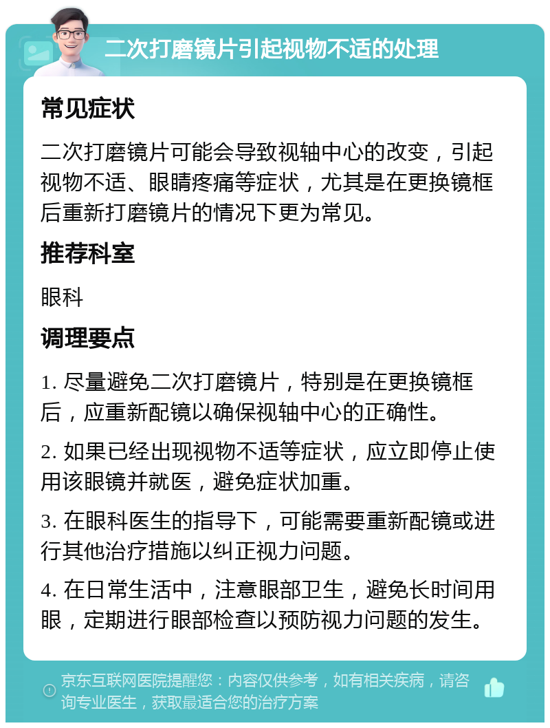 二次打磨镜片引起视物不适的处理 常见症状 二次打磨镜片可能会导致视轴中心的改变，引起视物不适、眼睛疼痛等症状，尤其是在更换镜框后重新打磨镜片的情况下更为常见。 推荐科室 眼科 调理要点 1. 尽量避免二次打磨镜片，特别是在更换镜框后，应重新配镜以确保视轴中心的正确性。 2. 如果已经出现视物不适等症状，应立即停止使用该眼镜并就医，避免症状加重。 3. 在眼科医生的指导下，可能需要重新配镜或进行其他治疗措施以纠正视力问题。 4. 在日常生活中，注意眼部卫生，避免长时间用眼，定期进行眼部检查以预防视力问题的发生。