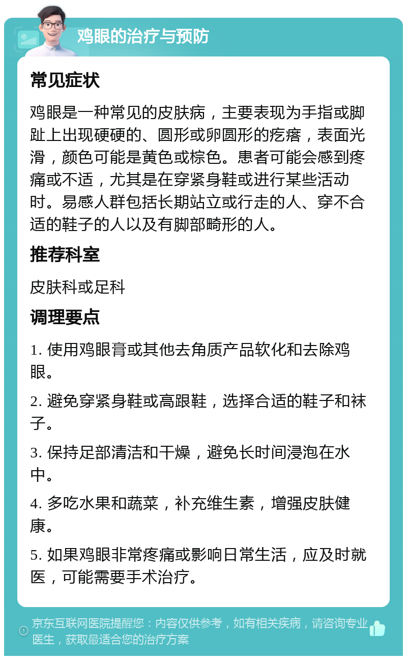 鸡眼的治疗与预防 常见症状 鸡眼是一种常见的皮肤病，主要表现为手指或脚趾上出现硬硬的、圆形或卵圆形的疙瘩，表面光滑，颜色可能是黄色或棕色。患者可能会感到疼痛或不适，尤其是在穿紧身鞋或进行某些活动时。易感人群包括长期站立或行走的人、穿不合适的鞋子的人以及有脚部畸形的人。 推荐科室 皮肤科或足科 调理要点 1. 使用鸡眼膏或其他去角质产品软化和去除鸡眼。 2. 避免穿紧身鞋或高跟鞋，选择合适的鞋子和袜子。 3. 保持足部清洁和干燥，避免长时间浸泡在水中。 4. 多吃水果和蔬菜，补充维生素，增强皮肤健康。 5. 如果鸡眼非常疼痛或影响日常生活，应及时就医，可能需要手术治疗。