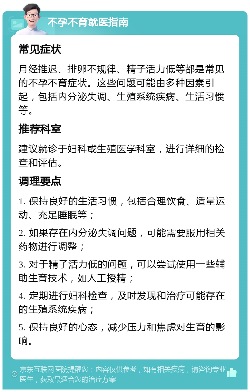 不孕不育就医指南 常见症状 月经推迟、排卵不规律、精子活力低等都是常见的不孕不育症状。这些问题可能由多种因素引起，包括内分泌失调、生殖系统疾病、生活习惯等。 推荐科室 建议就诊于妇科或生殖医学科室，进行详细的检查和评估。 调理要点 1. 保持良好的生活习惯，包括合理饮食、适量运动、充足睡眠等； 2. 如果存在内分泌失调问题，可能需要服用相关药物进行调整； 3. 对于精子活力低的问题，可以尝试使用一些辅助生育技术，如人工授精； 4. 定期进行妇科检查，及时发现和治疗可能存在的生殖系统疾病； 5. 保持良好的心态，减少压力和焦虑对生育的影响。