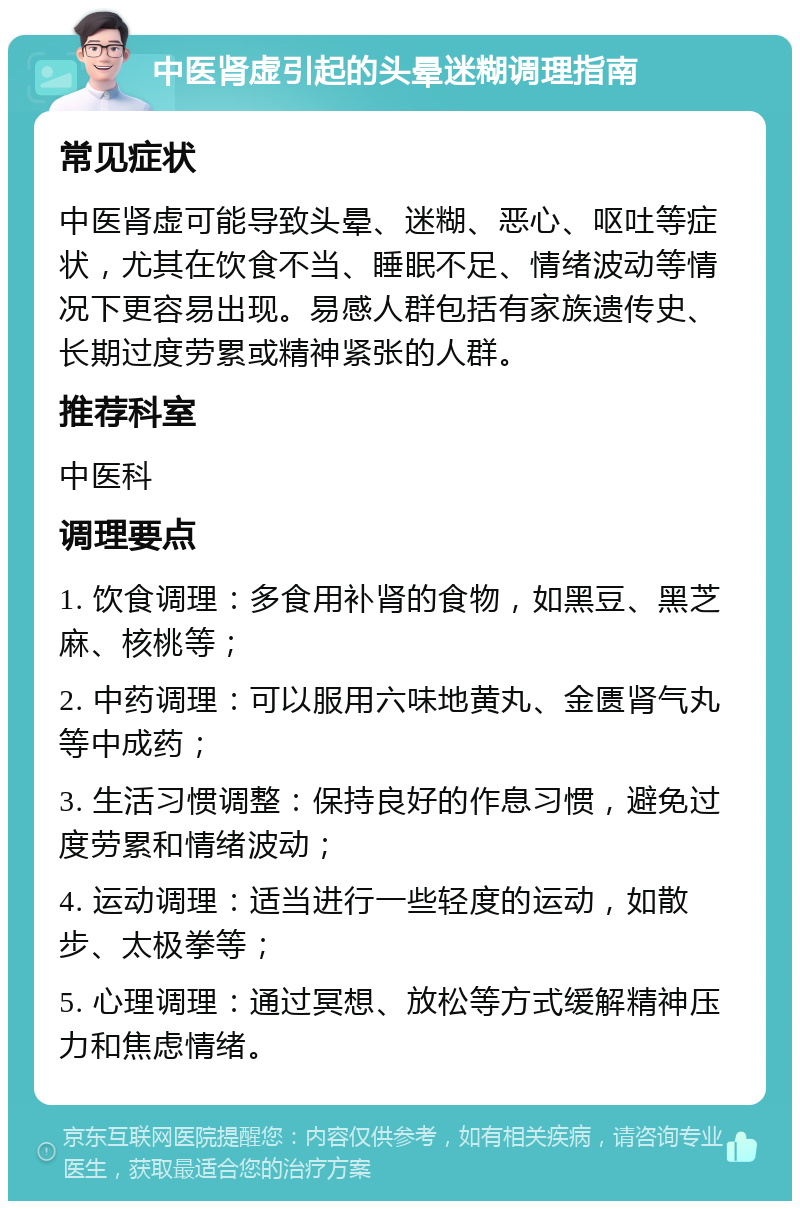 中医肾虚引起的头晕迷糊调理指南 常见症状 中医肾虚可能导致头晕、迷糊、恶心、呕吐等症状，尤其在饮食不当、睡眠不足、情绪波动等情况下更容易出现。易感人群包括有家族遗传史、长期过度劳累或精神紧张的人群。 推荐科室 中医科 调理要点 1. 饮食调理：多食用补肾的食物，如黑豆、黑芝麻、核桃等； 2. 中药调理：可以服用六味地黄丸、金匮肾气丸等中成药； 3. 生活习惯调整：保持良好的作息习惯，避免过度劳累和情绪波动； 4. 运动调理：适当进行一些轻度的运动，如散步、太极拳等； 5. 心理调理：通过冥想、放松等方式缓解精神压力和焦虑情绪。