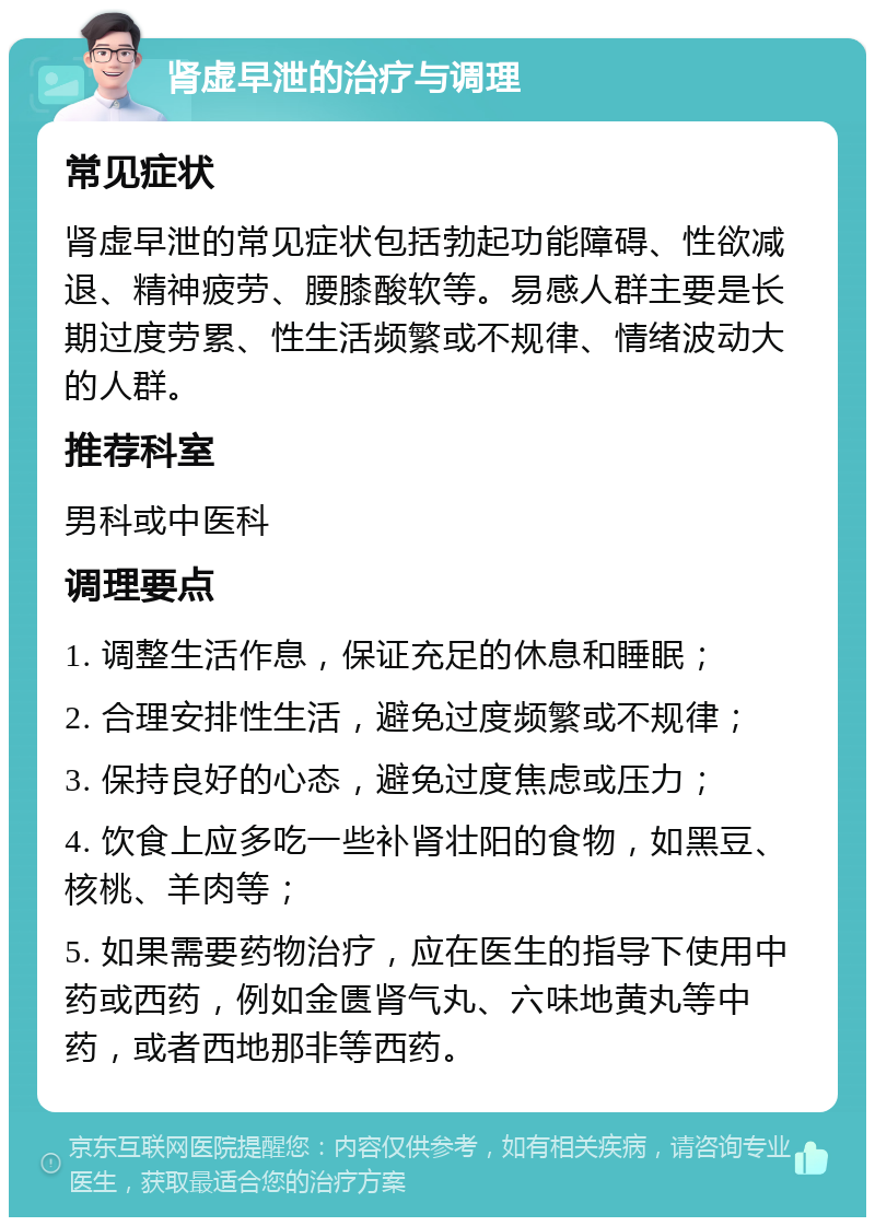 肾虚早泄的治疗与调理 常见症状 肾虚早泄的常见症状包括勃起功能障碍、性欲减退、精神疲劳、腰膝酸软等。易感人群主要是长期过度劳累、性生活频繁或不规律、情绪波动大的人群。 推荐科室 男科或中医科 调理要点 1. 调整生活作息，保证充足的休息和睡眠； 2. 合理安排性生活，避免过度频繁或不规律； 3. 保持良好的心态，避免过度焦虑或压力； 4. 饮食上应多吃一些补肾壮阳的食物，如黑豆、核桃、羊肉等； 5. 如果需要药物治疗，应在医生的指导下使用中药或西药，例如金匮肾气丸、六味地黄丸等中药，或者西地那非等西药。