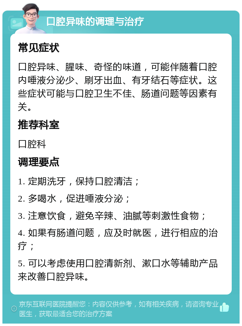 口腔异味的调理与治疗 常见症状 口腔异味、腥味、奇怪的味道，可能伴随着口腔内唾液分泌少、刷牙出血、有牙结石等症状。这些症状可能与口腔卫生不佳、肠道问题等因素有关。 推荐科室 口腔科 调理要点 1. 定期洗牙，保持口腔清洁； 2. 多喝水，促进唾液分泌； 3. 注意饮食，避免辛辣、油腻等刺激性食物； 4. 如果有肠道问题，应及时就医，进行相应的治疗； 5. 可以考虑使用口腔清新剂、漱口水等辅助产品来改善口腔异味。