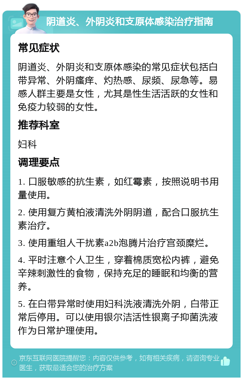 阴道炎、外阴炎和支原体感染治疗指南 常见症状 阴道炎、外阴炎和支原体感染的常见症状包括白带异常、外阴瘙痒、灼热感、尿频、尿急等。易感人群主要是女性，尤其是性生活活跃的女性和免疫力较弱的女性。 推荐科室 妇科 调理要点 1. 口服敏感的抗生素，如红霉素，按照说明书用量使用。 2. 使用复方黄柏液清洗外阴阴道，配合口服抗生素治疗。 3. 使用重组人干扰素a2b泡腾片治疗宫颈糜烂。 4. 平时注意个人卫生，穿着棉质宽松内裤，避免辛辣刺激性的食物，保持充足的睡眠和均衡的营养。 5. 在白带异常时使用妇科洗液清洗外阴，白带正常后停用。可以使用银尔洁活性银离子抑菌洗液作为日常护理使用。